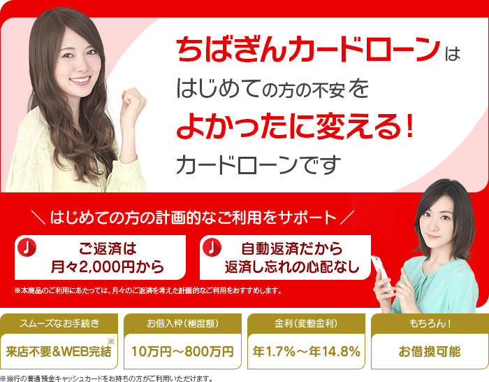 ちばぎんカードローン!!! 千葉県の方も、そうでない方も 初めての方の「不安」を「よかった」に変える! 最短即日融資!※1※2 WEB完結!※3 所得証明書一切不要 お借入枠(極度額)最大500万円 金利年4.3%~14.8%(変動金利) その他:おまとめ・お借換可能