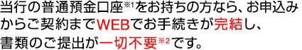当行の普通預金口座※1をお持ちの方なら、お申込みからご契約までWEBでお手続きが完結し、書類のご提出が一切不要※2です。