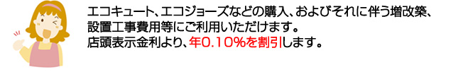 エコキュート、エコジョーズなどの購入、およびそれに伴う増改築、設置工事費用などにご利用いただけます。店頭表示金利より、年0.10%を割引します。