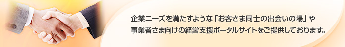 企業ニーズを満たすような「お客さま同士の出会いの場」や事業者さま向けの経営支援ポータルサイトをご提供しております。