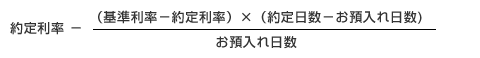 約定利率-（基準利率−約定利率） × （約定日数−お預入れ日数）÷お預入れ日数