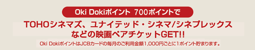 Oki Dokiポイント 700ポイントでTOHOシネマズ、松竹などの映画ペアチケットGET！！　Oki DokiポイントはJCBカードの毎月のご利用金額1,000円ごとに1ポイント貯まります。