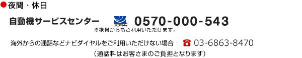 夜間・休日　自動機サービスセンター　ナビダイヤル 0570-000-543　※携帯からもご利用いただけます。　海外からの通話などナビダイヤルをご利用いただけない場合　電話03-6863-8470　（通話料はお客さまのご負担となります）