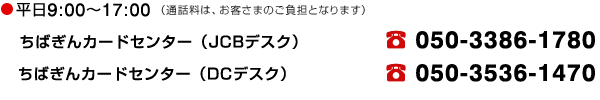 平日9：00～17：00 （通話料は、お客さまのご負担となります）　ちばぎんカードセンター（JCBデスク）電話 050-3386-1780 ちばぎんカードセンター（DCデスク） 電話050-3536-1470