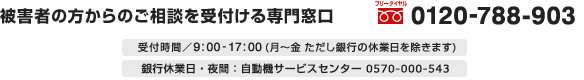 被害者の方からのご相談を受付ける専門窓口　フリーダイヤル 0120-788-903　受付時間／9：00～17：00（月～金　ただし銀行の休業日を除きます）　銀行休業日・夜間：自動機サービスセンター 0570-000-543