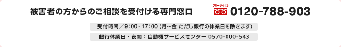 被害者の方からのご相談を受付ける専門窓口　フリーダイヤル0120-788-903　受付時間／9:00-17:00（月～金　ただし銀行の休業日を除きます）　銀行休業日・夜間：自動機サービスセンター 0570-000-543