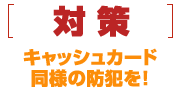 [対策]キャッシュカード同様の防犯を！