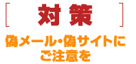 [対策]偽メール・偽サイトにご注意を