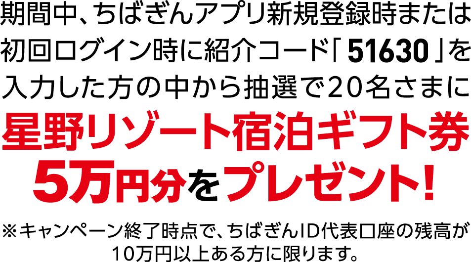 期間中、ちばぎんアプリ新規登録時または初回ログイン時に紹介コード「51630」を入力した方の中から抽選で20名さまに星野リゾート宿泊ギフト券5万円分をプレゼント！※キャンペーン終了時点で、ちばぎんID代表口座の残高が10万円以上ある方に限ります。