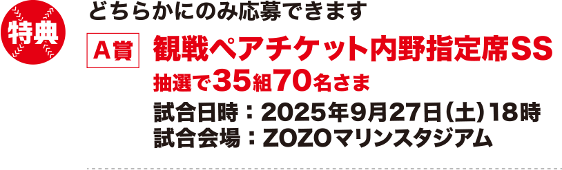 特典：どちらかにのみ応募できます【A賞】観戦ペアチケット内野指定席SS 抽選で35組70名さま 試合日時：2025年9月27日（土）18時 試合会場：ZOZOマリンスタジアム