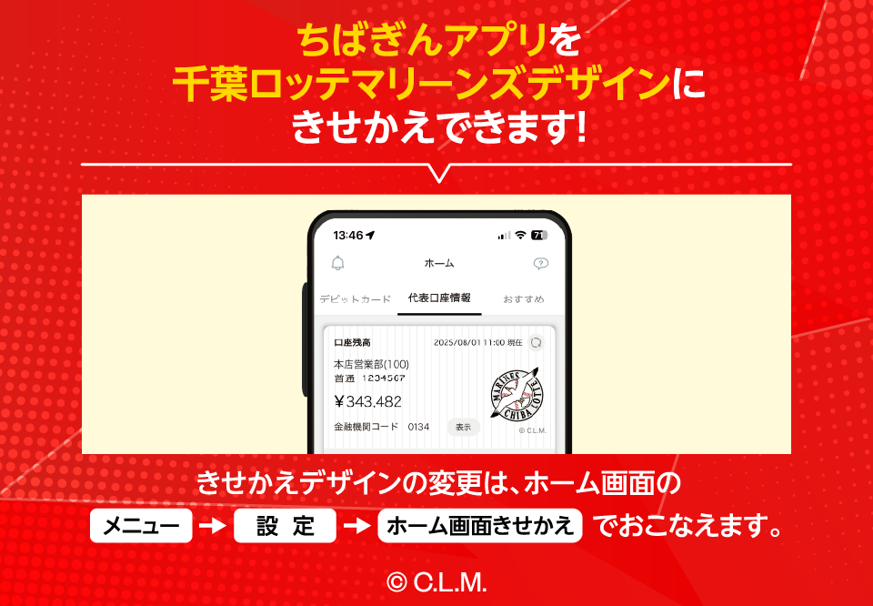 ちばぎんアプリを千葉ロッテマリーンズデザインにきせかえできます！きせかえデザインの変更は、ホーム画面のメニュー→設定→ホーム画面きせかえでおこなえます。 コピーライトC.L.M