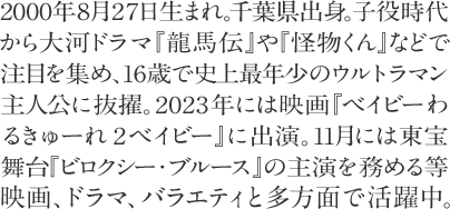 2000年8月27日生まれ。千葉県出身。子役時代 から大河ドラマ『龍馬伝』や『怪物くん』などで 注目を集め、16歳で史上最年少のウルトラマン主人公に抜擢。2023年には『ベイビーわるきゅーれ２ベイビー』に出演。11月には東宝舞台『ビロクシー・ブルース』の主演を務める等映画、ドラマ、バラエティと多方面で活躍中。