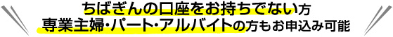 ちばぎんの口座をお持ちでない方　専業主婦・パート・アルバイトの方もお申込み可能