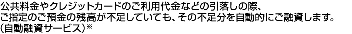 公共料金やクレジットカードのご利用代金などの引落しの際、ご指定のご預金の残高が不足していても、その不足分を自動的にご融資します。（自動融資サービス）※