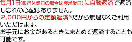 毎月1日（銀行休業日の場合は翌営業日）に自動返済で返済し忘れの心配はありません。2,000円からの定額返済※だから無理なくご利用いただけます。お手元にお金があるときにまとめて返済することも可能です。