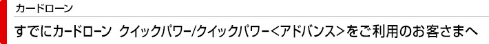 カードローン すでにカードローン  クイックパワー/クイックパワー<アドバンス>をご利用のお客さまへ