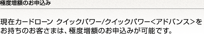 極度増額のお申込み 現在カードローン クイックパワー/クイックパワー<アドバンス>をお持ちのお客さまは、極度増額のお申込みが可能です。