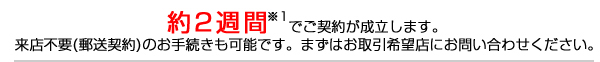 約2週間※1でご契約が成立します。来店不要(郵送契約)のお手続きも可能です。まずはお取引希望店にお問い合わせください。