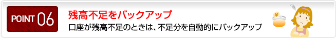 ポイント06 残高不足をバックアップ 口座が残高不足のときは、不足分を自動的にバックアップ