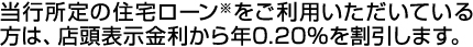 当行所定の住宅ローン※をご利用いただいている方は、店頭表示金利から年0.20％を割引します。