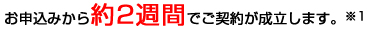 お申込みから約2週間でご契約が成立します。※1