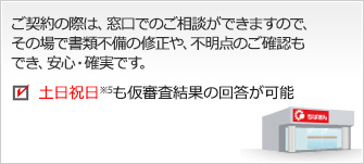 お申込み（ご契約）の際は、窓口でのご相談ができますので、その場で書類不備の修正や、不明点のご確認もでき、安心・確実です。　お借入までは約2週間 仮審査結果の回答は約2営業日