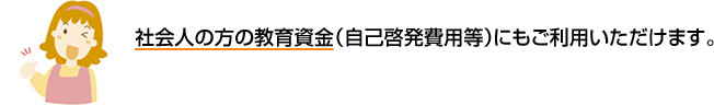 社会人の方の教育資金（自己啓発費用等）にもご利用いただけます。 お手続きはかんたん、約2週間でお借入れ可能※