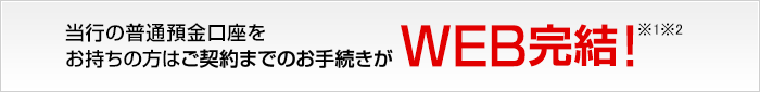 当行の普通預金口座をお持ちの方はご契約までのお手続きがWEB完結！※1※2