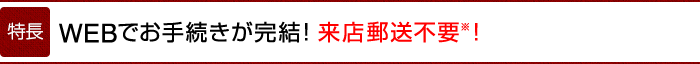 特徴　WEBでお手続きが完結! 来店郵送不要※！