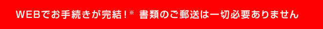 WEBでお手続きが完結！※1書類のご郵送は一切必要ありません