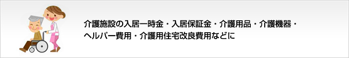 介護用品・介護機器・介護施設への入居保証金・ヘルパー費用・介護用住宅改良費用などに