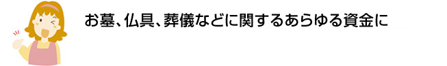 お墓、仏具、葬儀などに関するあらゆる資金に初めての方でも安心。約2週間でお借入れ可能※