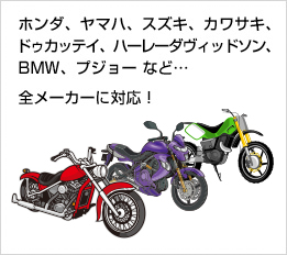 ホンダ、ヤマハ、スズキ、カワサキ、ドゥカッテイ、ハーレーダヴィッドソン、BMW、プジョー など…  全メーカーに対応！