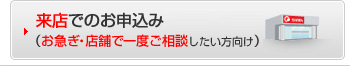 来店でのお申込み　（お急ぎ・店舗で一度ご相談したい方向け）
