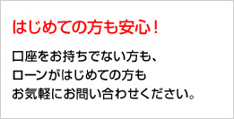 はじめての方も安心！ 口座をお持ちでない方も、ローンがはじめての方もお気軽にお問い合わせください。