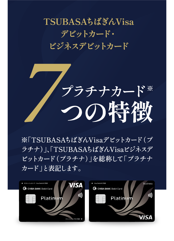 TSUBASAちばぎんVisaデビットカード・ビジネスデビットカード プラチナカード※7つの特徴 ※「TSUBASAちばぎんVisaデビットカード（プラチナ）」、「TSUBASAちばぎんVisaビジネスデビットカード（プラチナ）」を総称して「プラチナカード」と表記します。