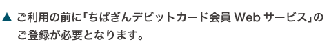 ご利用の前に「ちばぎんデビットカード会員Webサービス」のご登録が必要となります。