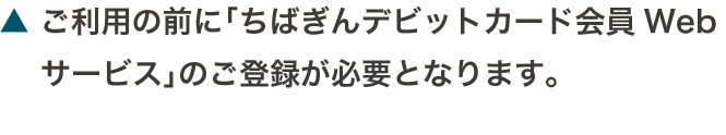 ご利用の前に「ちばぎんデビットカード会員Webサービス」のご登録が必要となります。