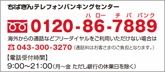 ちばぎんテレフォンバンキングセンター　フリーダイヤル 0120-86-7889　海外からの通話などフリーダイヤルをご利用いただけない場合は 電話043-300-3270 （通話料は、お客さまのご負担となります）　【電話受付時間】9：00～21：00（月～金　ただし銀行の休業日を除く）