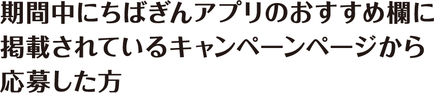 期間中にちばぎんアプリのおすすめ欄に掲載されているキャンペーンページから応募した方