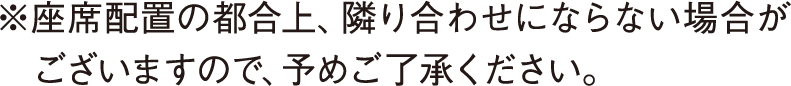 ※座席配置の都合上、隣り合わせにならない場合がございますので、予めご了承ください。