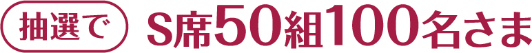 抽選でS席50組100名さま