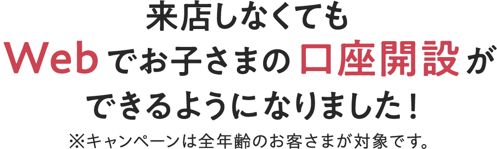 来店しなくてもWebでお子さまの口座開設ができるようになりました！※キャンペーンは全年齢のお客さまが対象です。
