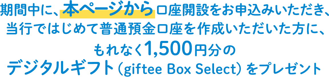 期間中に、本ページから口座開設をお申込みいただき、当行ではじめて普通預金口座を作成いただいた方に、もれなく1,500円分のデジタルギフト（giftee Box Select）をプレゼント
