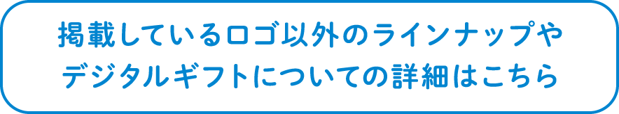 掲載しているロゴ以外のラインナップやデジタルギフトについての詳細はこちら