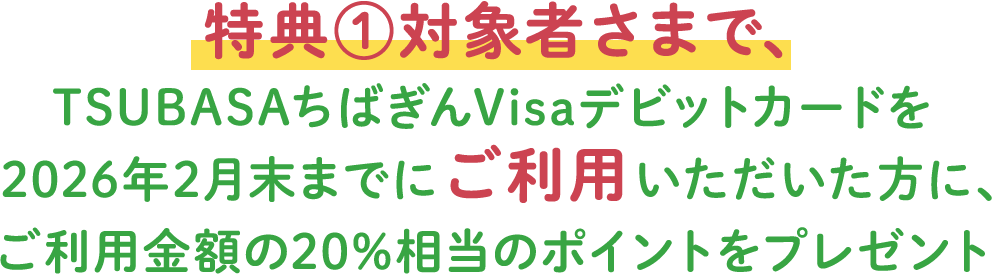 特典①対象者さまで、TSUBASAちばぎんVisaデビットカードを2026年2月末までにご利用いただいた方に、ご利用金額の20%相当のポイントをプレゼント