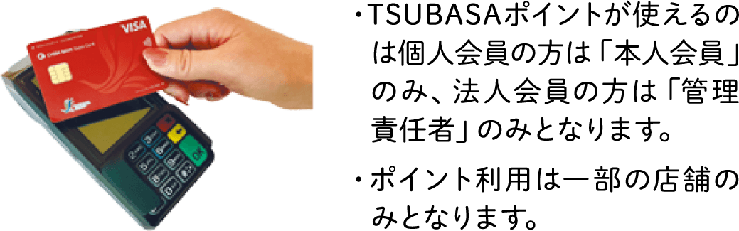 ・TSUBASAポイントが使えるのは個人会員の方は「本人会員」のみ、法人会員の方は「管理責任者」のみとなります。・ポイント利用は一部の店舗のみとなります。