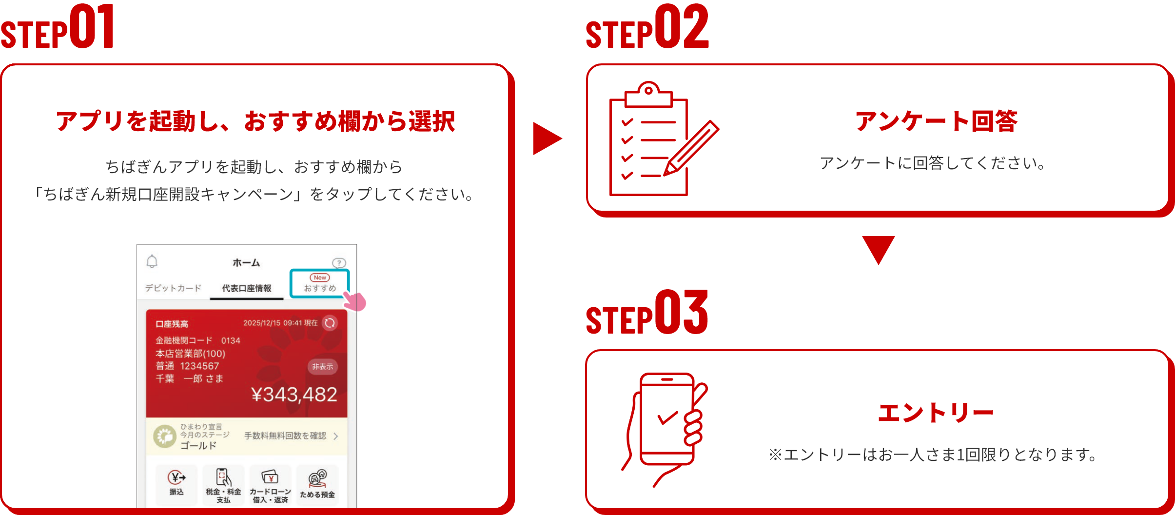 STEP01　アプリを起動し、おすすめ欄から選択　ちばぎんアプリを起動し、おすすめ欄から「ちばぎん新規口座開設キャンペーン」をタップしてください。STEP02　アンケート回答　アンケートに回答してください。STEP03　エントリー　※エントリーはお一人さま1回限りとなります。
