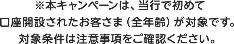 ※本キャンペーンは、当行で初めて口座開設されたお客さま（全年齢）が対象です。対象条件は注意事項をご確認ください。