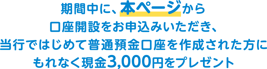 期間中に、本ページから口座開設をお申込みいただき、当行ではじめて普通預金口座を作成された方にもれなく現金3,000円をプレゼント